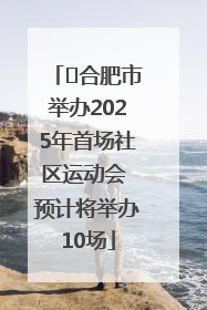 ﻿合肥市举办2025年首场社区运动会 预计将举办10场