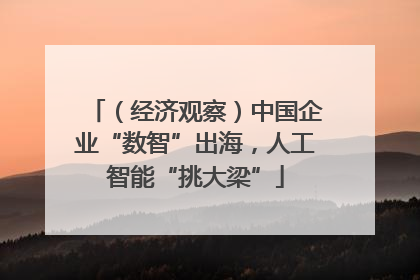 （经济观察）中国企业“数智”出海，人工智能“挑大梁”