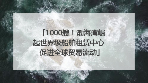 1000艘！渤海湾崛起世界级船舶租赁中心 促进全球贸易流动