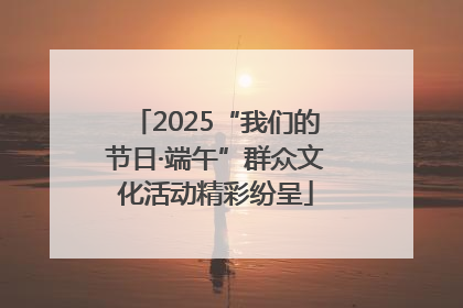2025“我们的节日·端午”群众文化活动精彩纷呈