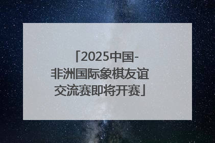 2025中国-非洲国际象棋友谊交流赛即将开赛