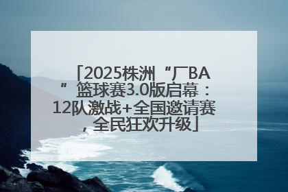 2025株洲“厂BA”篮球赛3.0版启幕：12队激战+全国邀请赛，全民狂欢升级
