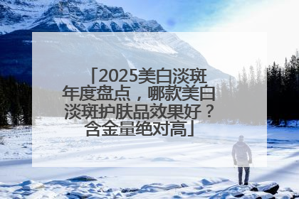2025美白淡斑年度盘点，哪款美白淡斑护肤品效果好？含金量绝对高