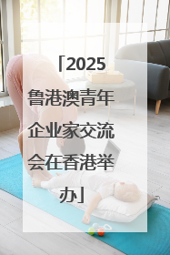 2025鲁港澳青年企业家交流会在香港举办