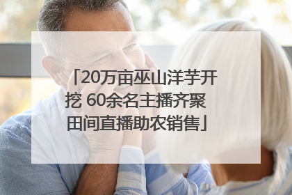 20万亩巫山洋芋开挖 60余名主播齐聚田间直播助农销售