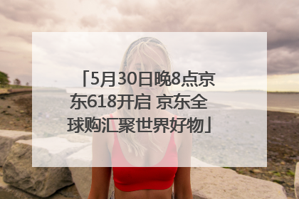 5月30日晚8点京东618开启 京东全球购汇聚世界好物