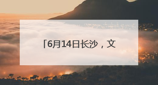 6月14日长沙，文化和自然遗产日主场城市活动等你来！